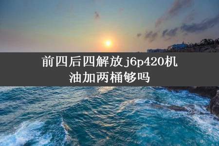 前四后四解放j6p420机油加两桶够吗