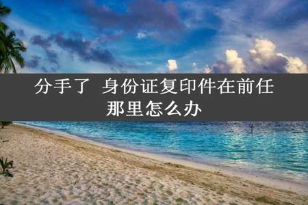 分手了 身份证复印件在前任那里怎么办