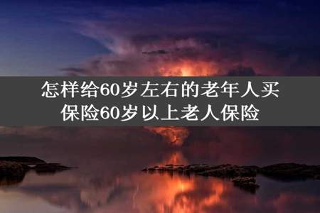 怎样给60岁左右的老年人买保险60岁以上老人保险