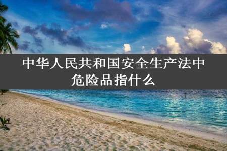 中华人民共和国安全生产法中危险品指什么