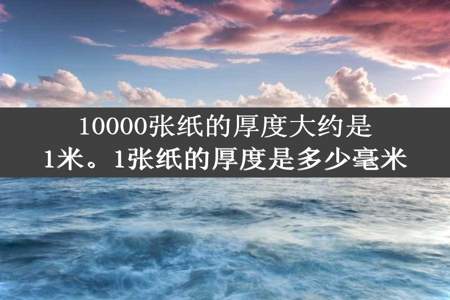 10000张纸的厚度大约是1米。1张纸的厚度是多少毫米