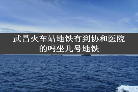 武昌火车站地铁有到协和医院的吗坐几号地铁