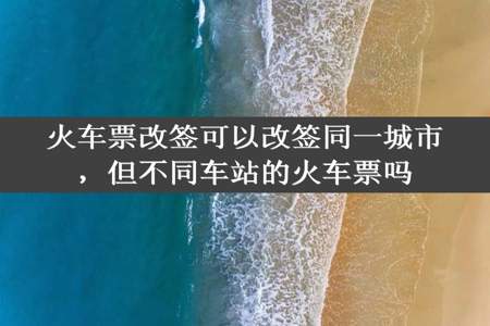 火车票改签可以改签同一城市，但不同车站的火车票吗