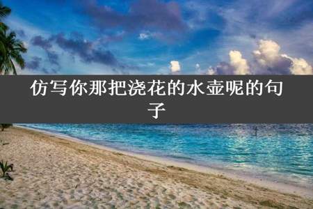 仿写你那把浇花的水壶呢的句子