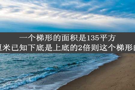 一个梯形的面积是135平方厘米高是六厘米已知下底是上底的2倍则这个梯形的上底是多少