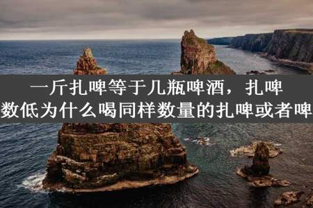 一斤扎啤等于几瓶啤酒，扎啤度数低为什么喝同样数量的扎啤或者啤酒