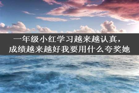 一年级小红学习越来越认真，成绩越来越好我要用什么夸奖她