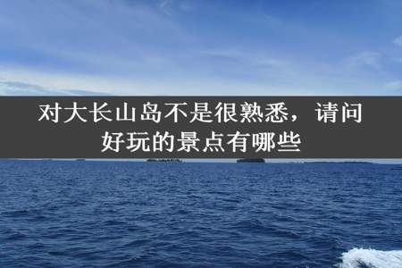 对大长山岛不是很熟悉，请问好玩的景点有哪些