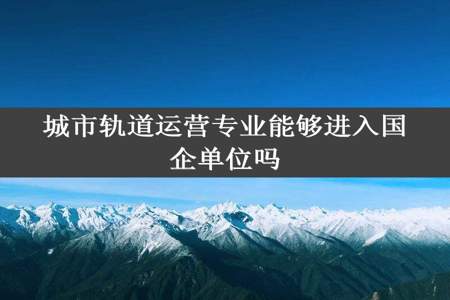 城市轨道运营专业能够进入国企单位吗