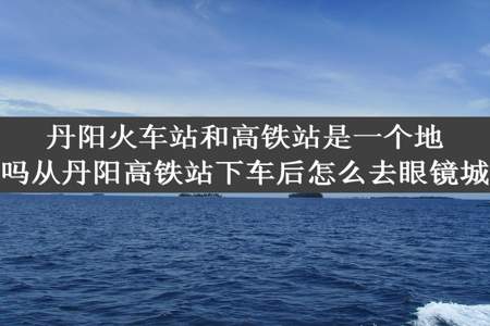 丹阳火车站和高铁站是一个地方吗从丹阳高铁站下车后怎么去眼镜城啊