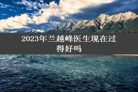 2023年兰越峰医生现在过得好吗