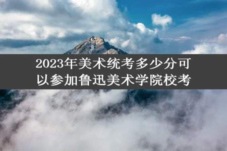 2023年美术统考多少分可以参加鲁迅美术学院校考