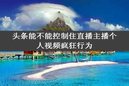 头条能不能控制住直播主播个人视频疯狂行为