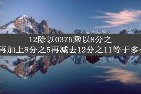 12除以0375乘以8分之3再加上8分之5再减去12分之11等于多少