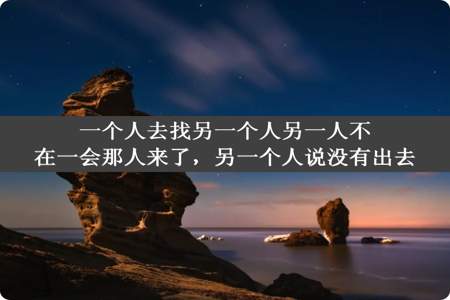 一个人去找另一个人另一人不在一会那人来了，另一个人说没有出去