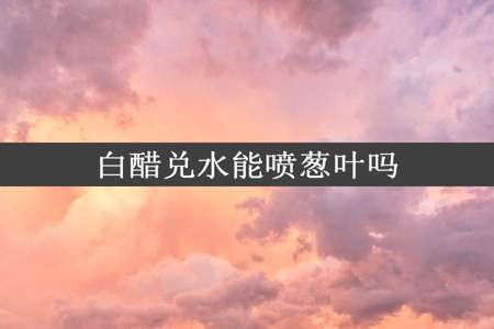 白醋兑水能喷葱叶吗