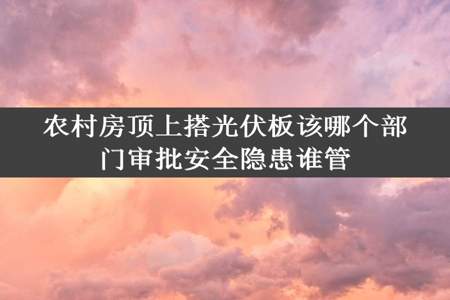 农村房顶上搭光伏板该哪个部门审批安全隐患谁管