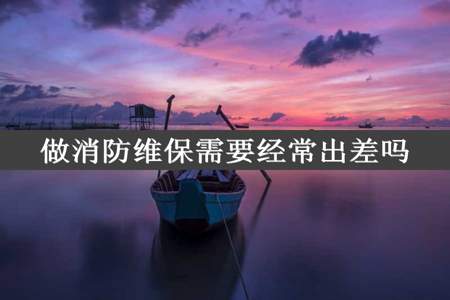 做消防维保需要经常出差吗