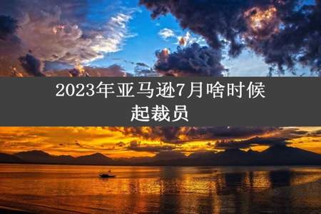 2023年亚马逊7月啥时候起裁员