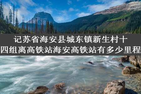 记苏省海安县城东镇新生村十四组离高铁站海安高铁站有多少里程