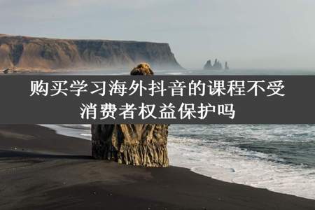 购买学习海外抖音的课程不受消费者权益保护吗