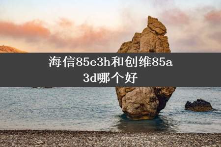 海信85e3h和创维85a3d哪个好