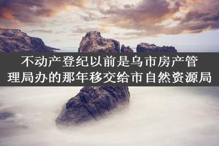 不动产登纪以前是乌市房产管理局办的那年移交给市自然资源局