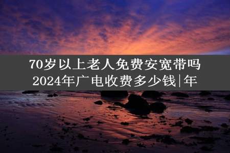 70岁以上老人免费安宽带吗2024年广电收费多少钱|年