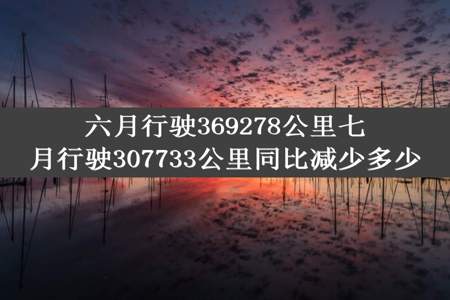 六月行驶369278公里七月行驶307733公里同比减少多少