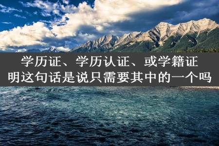 学历证、学历认证、或学籍证明这句话是说只需要其中的一个吗