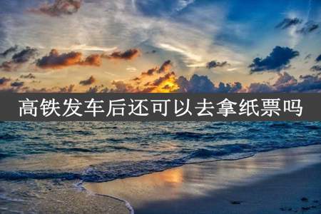 高铁发车后还可以去拿纸票吗