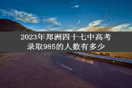 2023年郑洲四十七中高考录取985的人数有多少