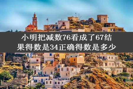 小明把减数76看成了67结果得数是34正确得数是多少