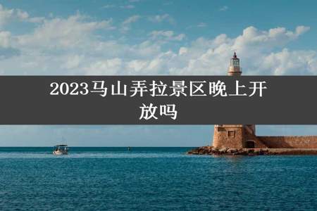 2023马山弄拉景区晚上开放吗