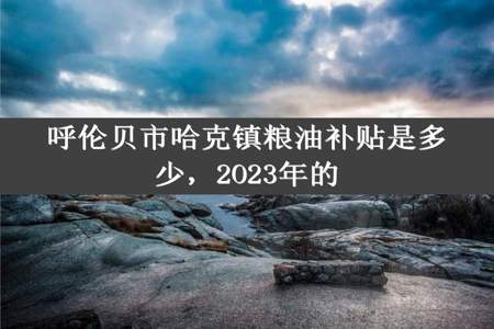 呼伦贝市哈克镇粮油补贴是多少，2O23年的