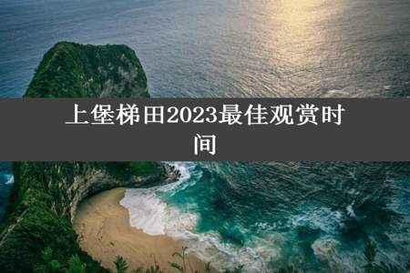 上堡梯田2023最佳观赏时间