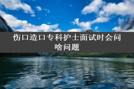 伤口造口专科护士面试时会问啥问题