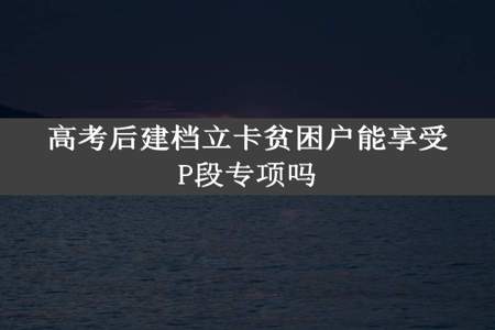 高考后建档立卡贫困户能享受P段专项吗