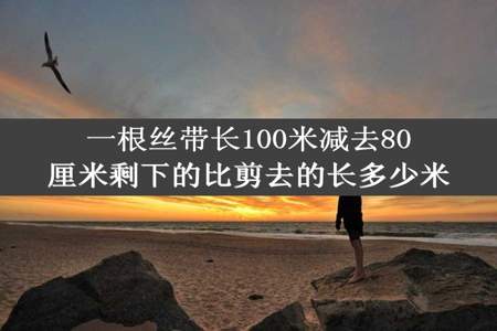 一根丝带长100米减去80厘米剩下的比剪去的长多少米