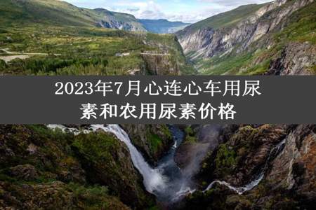 2023年7月心连心车用尿素和农用尿素价格