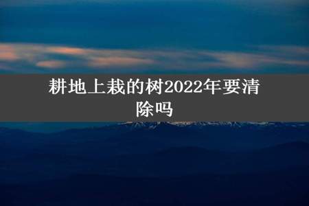 耕地上栽的树2022年要清除吗