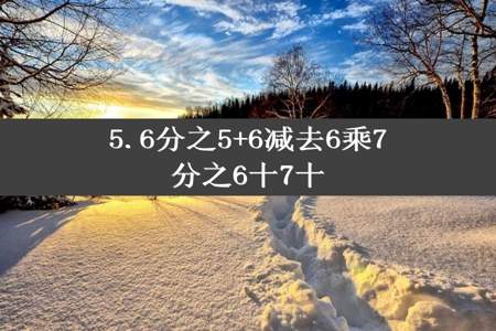 5.6分之5+6减去6乘7分之6十7十