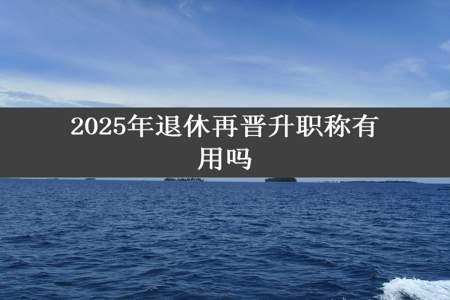 2025年退休再晋升职称有用吗