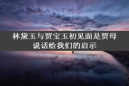 林黛玉与贾宝玉初见面是贾母说话给我们的启示