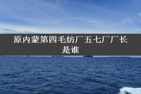 原内蒙第四毛纺厂五七厂厂长是谁