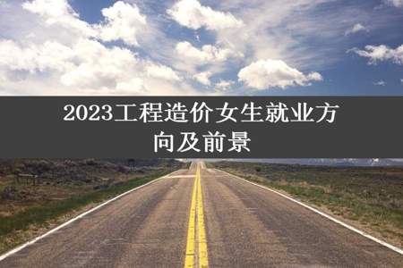 2023工程造价女生就业方向及前景