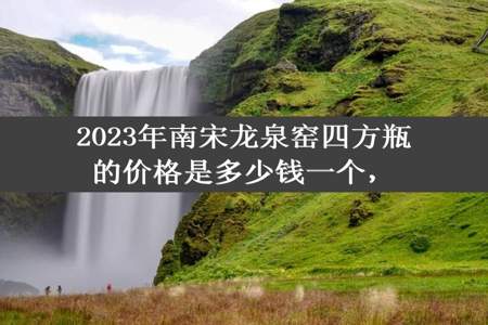 2023年南宋龙泉窑四方瓶的价格是多少钱一个，