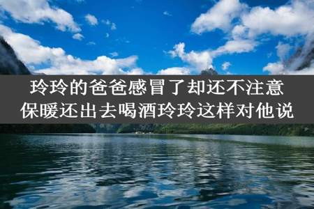 玲玲的爸爸感冒了却还不注意保暖还出去喝酒玲玲这样对他说