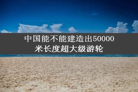 中国能不能建造出50000米长度超大级游轮