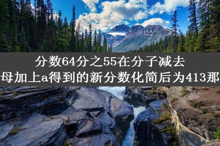 分数64分之55在分子减去a的同时分母加上a得到的新分数化简后为413那么a是多少